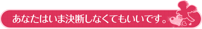 あなたはいま決断しなくてもいいです。
