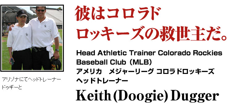 彼はコロラドロッキーズの救世主だ。Head Athletic Trainer Colorado Rockies Baseball Club（MLB）
アメリカ　メジャーリーグ コロラドロッキーズ
ヘッドトレーナー
Keith (Doogie) Dugger