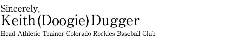 Sincerely Keith (Doogie) Dugger
Head Athletic Trainer Colorado Rockies Baseball Club
